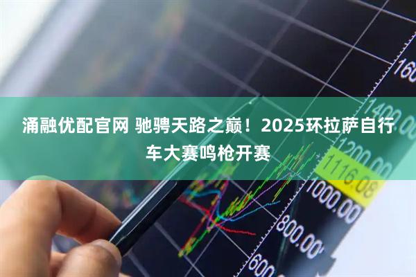 涌融优配官网 驰骋天路之巅！2025环拉萨自行车大赛鸣枪开赛