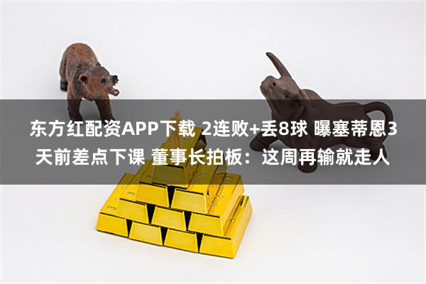 东方红配资APP下载 2连败+丢8球 曝塞蒂恩3天前差点下课 董事长拍板：这周再输就走人
