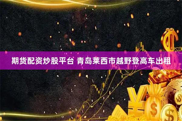 期货配资炒股平台 青岛莱西市越野登高车出租