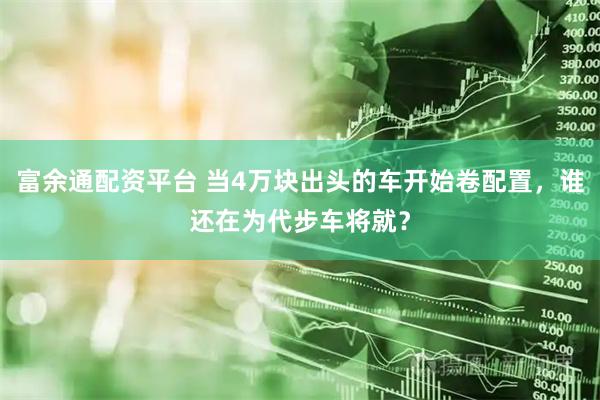 富余通配资平台 当4万块出头的车开始卷配置，谁还在为代步车将就？