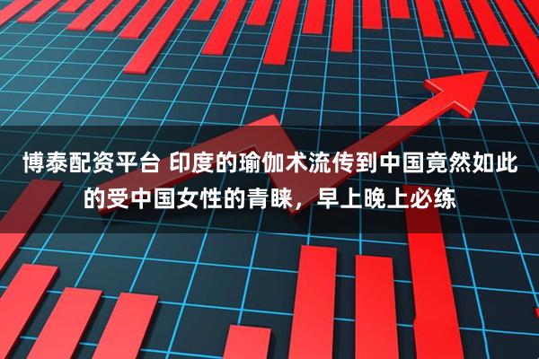 博泰配资平台 印度的瑜伽术流传到中国竟然如此的受中国女性的青睐，早上晚上必练