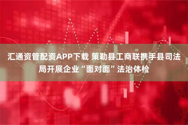 汇通资管配资APP下载 策勒县工商联携手县司法局开展企业“面对面”法治体检