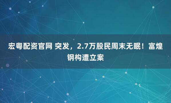 宏粤配资官网 突发，2.7万股民周末无眠！富煌钢构遭立案