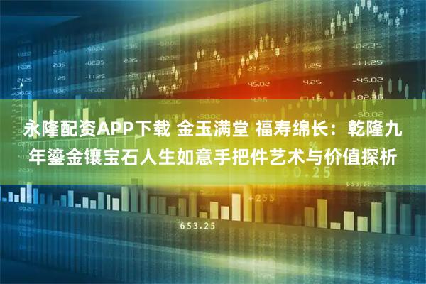 永隆配资APP下载 金玉满堂 福寿绵长：乾隆九年鎏金镶宝石人生如意手把件艺术与价值探析