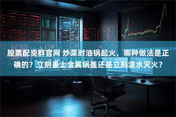 股票配资群官网 炒菜时油锅起火，哪种做法是正确的？立刻盖上金属锅盖还是立刻泼水灭火？