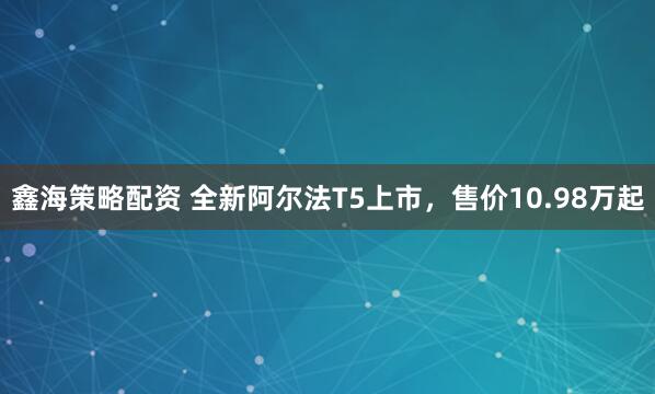 鑫海策略配资 全新阿尔法T5上市，售价10.98万起