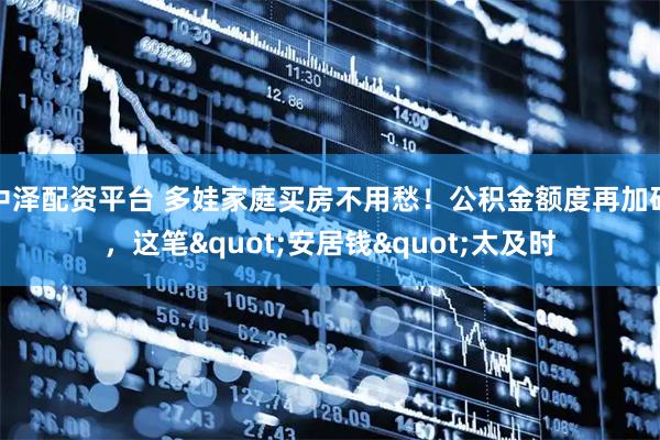 中泽配资平台 多娃家庭买房不用愁！公积金额度再加码，这笔"安居钱"太及时