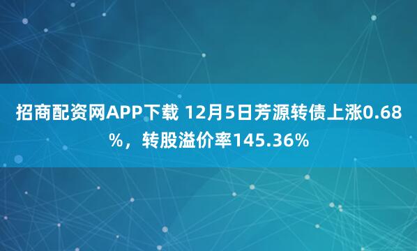招商配资网APP下载 12月5日芳源转债上涨0.68%，转股溢价率145.36%