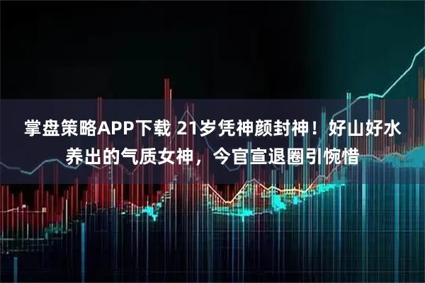 掌盘策略APP下载 21岁凭神颜封神！好山好水养出的气质女神，今官宣退圈引惋惜