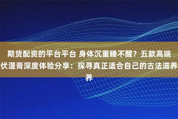 期货配资的平台平台 身体沉重睡不醒？五款高端伏湿膏深度体验分享：探寻真正适合自己的古法滋养