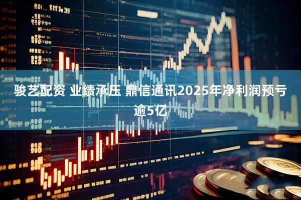 骏艺配资 业绩承压 鼎信通讯2025年净利润预亏逾5亿
