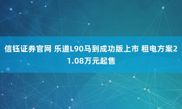 信钰证券官网 乐道L90马到成功版上市 租电方案21.08万元起售