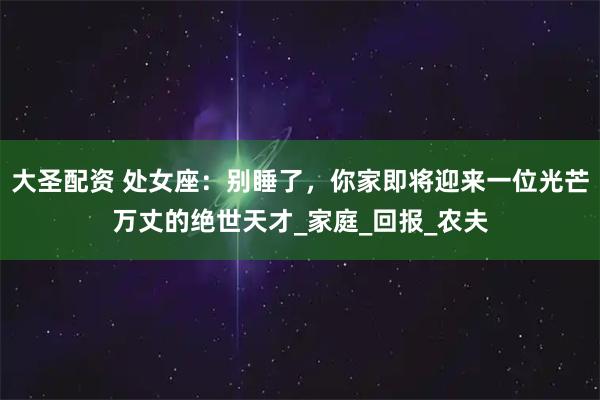 大圣配资 处女座：别睡了，你家即将迎来一位光芒万丈的绝世天才_家庭_回报_农夫