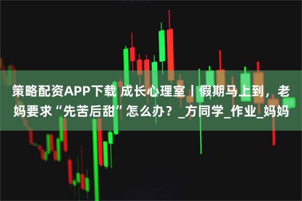 策略配资APP下载 成长心理室丨假期马上到，老妈要求“先苦后甜”怎么办？_方同学_作业_妈妈