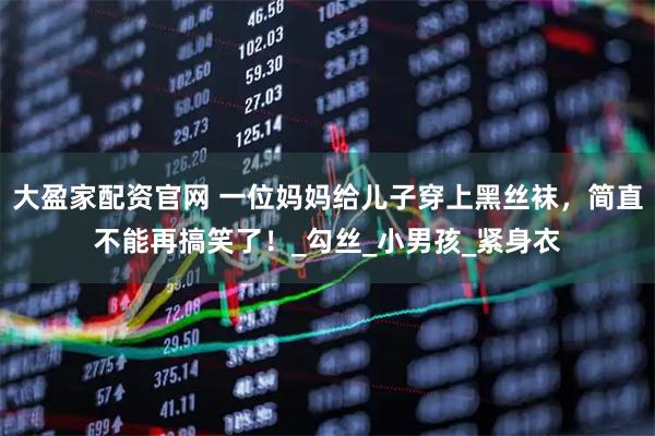 大盈家配资官网 一位妈妈给儿子穿上黑丝袜，简直不能再搞笑了！_勾丝_小男孩_紧身衣