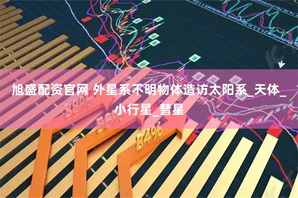 旭盛配资官网 外星系不明物体造访太阳系_天体_小行星_彗星