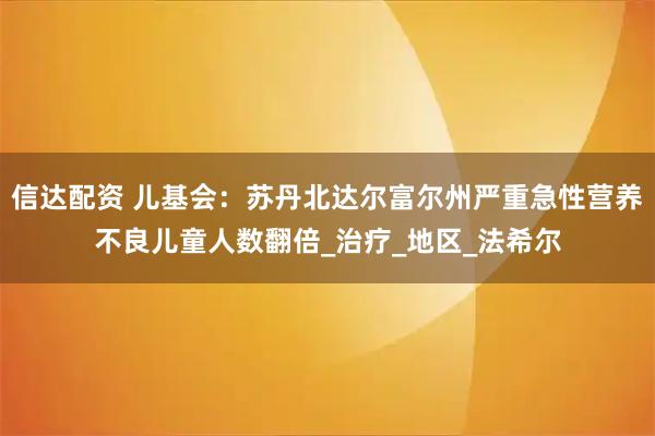 信达配资 儿基会：苏丹北达尔富尔州严重急性营养不良儿童人数翻倍_治疗_地区_法希尔