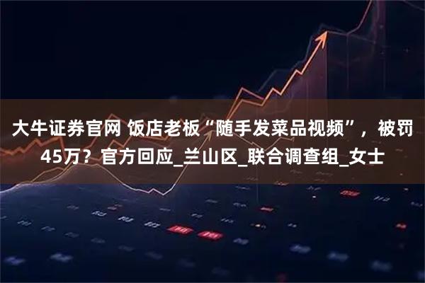 大牛证券官网 饭店老板“随手发菜品视频”，被罚45万？官方回应_兰山区_联合调查组_女士