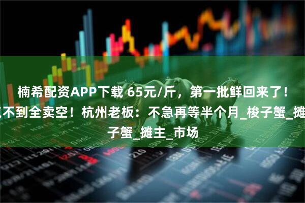楠希配资APP下载 65元/斤，第一批鲜回来了！早上9点不到全卖空！杭州老板：不急再等半个月_梭子蟹_摊主_市场