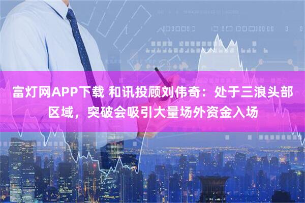 富灯网APP下载 和讯投顾刘伟奇：处于三浪头部区域，突破会吸引大量场外资金入场