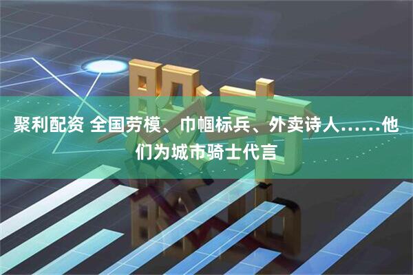 聚利配资 全国劳模、巾帼标兵、外卖诗人……他们为城市骑士代言