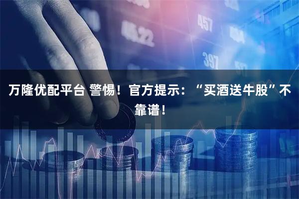 万隆优配平台 警惕！官方提示：“买酒送牛股”不靠谱！
