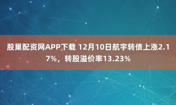 股巢配资网APP下载 12月10日航宇转债上涨2.17%，转股溢价率13.23%